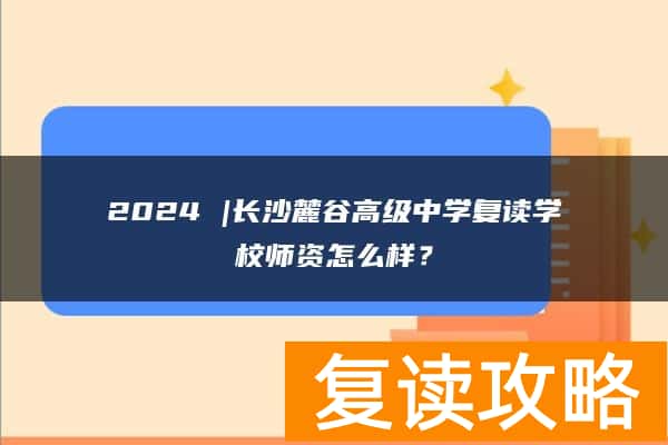 2024 |长沙麓谷高级中学复读学校师资怎么样？