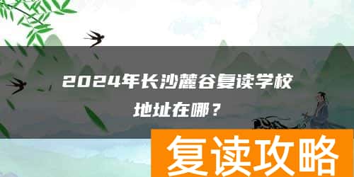 2024年长沙麓谷复读学校地址在哪？