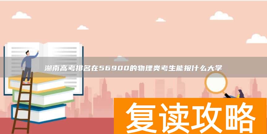 湖南高考排名在56900的物理类考生能报什么大学